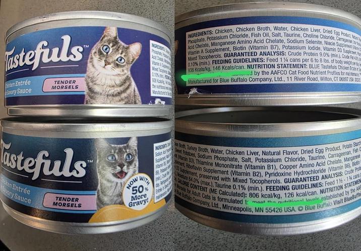 stefuls Chicken Entrée Savory Sauce TENDER MORSELS TM stefuls cken Entrée Savory Sauce TENDER MORSELS TM INGREDENTS Prostate P Acid Chea Mixed Tocoupler 0.10% 938 Kazais g the nurtura Manufacturer INGREDIENTS: Chicken, Chicken Broth, Water, Chicken Liver, Dried Egg Product, Natural P Phosphate, Potassium Chloride, Fish Oil, Salt, Taurine, Choline Chloride, Carrageenan, on fi Acid Chelate, Manganese Amino Acid Chelate, Sodium Selenite, Niacin Supplement (Vitamin Mixed Tocopherols. GUARANTEED ANALYSIS: Crude Protein 9.0% (min.), Crude Fat 40% Vitamin A Supplement, Biotin (Vitamin B7), Potassium lodide, Vitamin D3 Supplement, 0.10% (min.). FEEDING GUIDELINES: Feed 114 cans per 6 to 8 lbs. of body weight per day 938 Kcals/kg, 146 Kcals/can. NUTRITION STATEMENT: BLUE Tastefuls Chicken Entrée in S .......... by the AAFCO Cat Food Nutrient Profiles for maintenance. Manufactured for Blue Buffalo Company, Ltd., 11 River Road, Wilton, CT 06897 USA. G INSASTERS Stolum Ay Saver Man A 83 Pitsi Bate an Broth, Turkey Broth, Water, Chicken Liver, Natural Flavor, Dried Egg Product, Potato Starch Sweet Potatoes, Sodium Phosphate, Salt, Potassium Chloride, Taurine, Carrageenan, Fish C (Vitamin B3), Thiamine Mononitrate (Vitamin B1), Copper Amino Acid Chelate, Manganese plement, Riboflavin Supplement (Vitamin B2), Pyridoxine Hydrochloride (Vitamin B6), Biotin D3 Supplement, preserved with Mixed Tocopherols. GUARANTEED ANALYSIS: Crude Prot Moisture 84.0% (max.), Taurine 0.1% (min.). FEEDING GUIDELINES: Feed 1%-1% cans CALORIE CONTENT (ME Calculated): 806 kcal/kg, 126 kcal/can. NUTRITION STATEMEN Morsels for Adult Cats is formulated to meet the nutritional lovele established by the AA Blue Buffalo Company, Ltd., Minneapolis, MN 55426 USA. Blue Buffalo Visit BlueBuffa