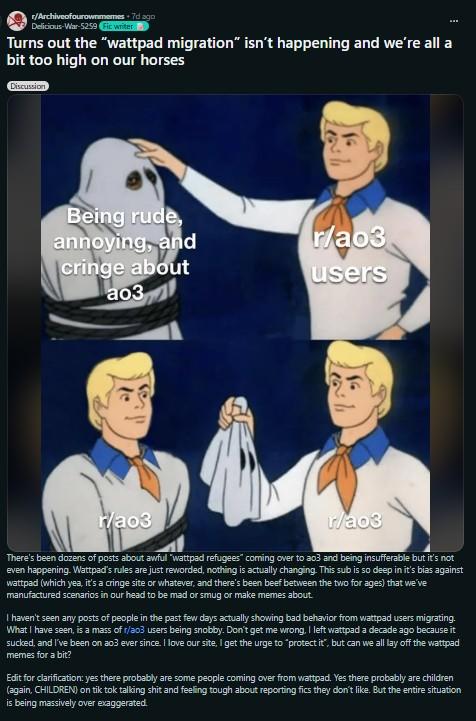 r/Archiveofourownmemes. 7d ago Delicious-War-5259 Fic writer Turns out the "wattpad migration" isn't happening and we're all a bit too high on our horses Discussion Being rude, annoying, and cringe about ao3 r/ao3 2 r/ao3 users " r/ao3 There's been dozens of posts about awful "wattpad refugees" coming over to ao3 and being insufferable but it's not even happening. Wattpad's rules are just reworded, nothing is actually changing. This sub is so deep in it's bias against wattpad (which yea, it's a cringe site or whatever, and there's been beef between the two for ages) that we've manufactured scenarios in our head to be mad or smug or make memes about. I haven't seen any posts of people in the past few days actually showing bad behavior from wattpad users migrating. What I have seen, is a mass of r/a03 users being snobby. Don't get me wrong, I left wattpad a decade ago because it sucked, and I've been on ao3 ever since. I love our site, I get the urge to "protect it", but can we all lay off the wattpad memes for a bit? Edit for clarification: yes there probably are some people coming over from wattpad. Yes there probably are children (again, CHILDREN) on tik tok talking s--- and feeling tough about reporting fics they don't like. But the entire situation is being massively over exaggerated.