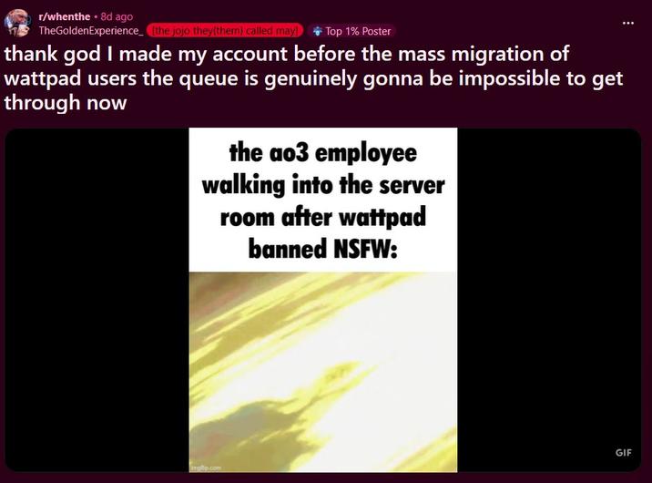 r/whenthe ⚫ 8d ago TheGoldenExperience [the jojo they{them} called may] Top 1% Poster thank god I made my account before the mass migration of wattpad users the queue is genuinely gonna be impossible to get through now the ao3 employee walking into the server room after wattpad banned NSFW: imgp.com GIF