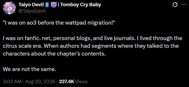 Taiyo Devil @TaiyoDevil | Tomboy Cry Baby 0 ... "I was on ao3 before the wattpad migration!" I was on fanfic. net, personal blogs, and live journals. I lived through the citrus scale era. When authors had segments where they talked to the characters about the chapter's contents. We are not the same. 3:03 AM • Aug 20, 2026 227.4K Views