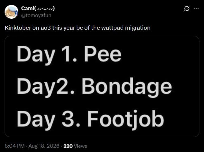 Q Cami(//**//) @tomoyafun Kinktober on ao3 this year bc of the wattpad migration Day 1. Pee Day2. Bondage Day 3. F------ 8:04 PM - Aug 18, 2026 - 220 Views
