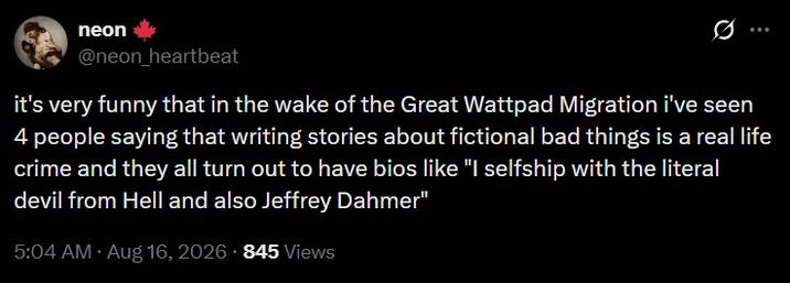 neon @neon_heartbeat : it's very funny that in the wake of the Great Wattpad Migration i've seen 4 people saying that writing stories about fictional bad things is a real life crime and they all turn out to have bios like "I selfship with the literal devil from Hell and also Jeffrey Dahmer" 5:04 AM • Aug 16, 2026 845 Views