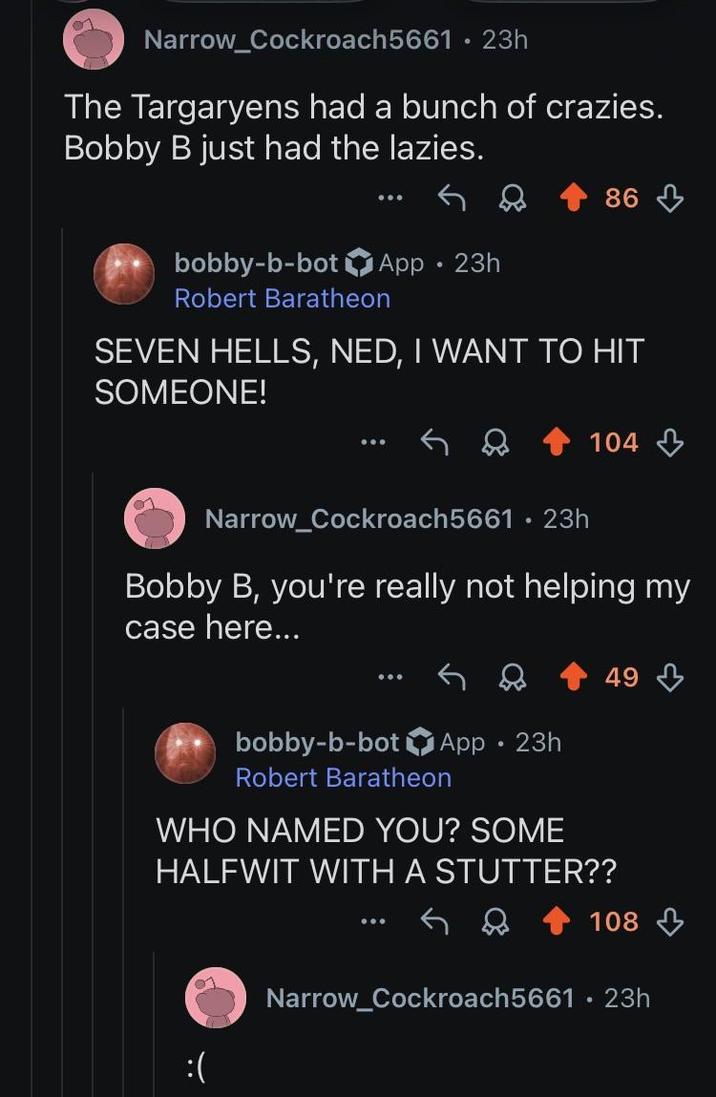 Narrow_Cockroach5661 • 23h The Targaryens had a bunch of crazies. Bobby B just had the lazies. 86 bobby-b-bot App. 23h Robert Baratheon SEVEN HELLS, NED, I WANT TO HIT SOMEONE! 104 Narrow_Cockroach5661 23h Bobby B, you're really not helping my case here... 49 bobby-b-bot App. 23h Robert Baratheon WHO NAMED YOU? SOME HALFWIT WITH A STUTTER?? :( 108 Narrow_Cockroach5661 23h