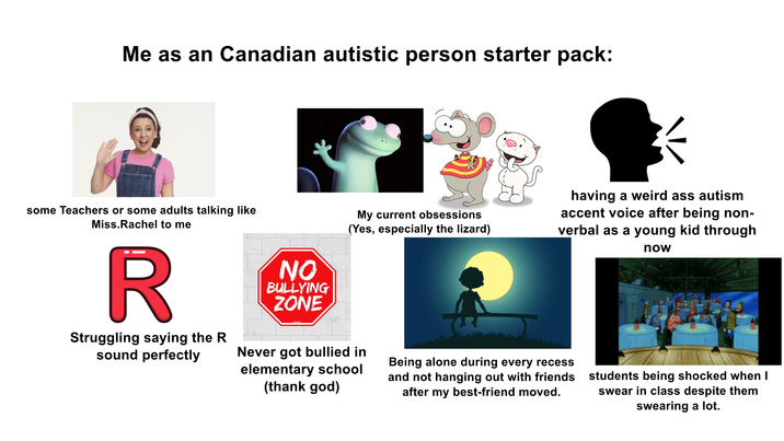 Me as an Canadian autistic person starter pack: some Teachers or some adults talking like Miss.Rachel to me R Struggling saying the R sound perfectly NO BULLYING ZONE My current obsessions (Yes, especially the lizard) having a weird ass autism accent voice after being non- verbal as a young kid through now StickleHe Never got bullied in elementary school (thank god) Being alone during every recess and not hanging out with friends after my best-friend moved. students being shocked when I swear in class despite them swearing a lot.