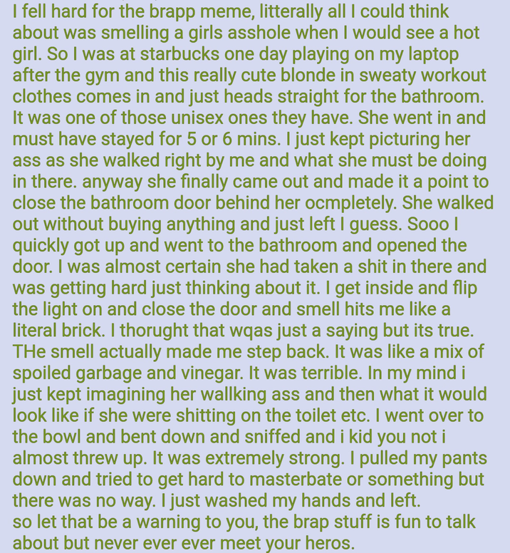 I fell hard for the brapp meme, litterally all I could think about was smelling a girls a------ when I would see a hot girl. So I was at starbucks one day playing on my laptop after the gym and this really cute blonde in sweaty workout clothes comes in and just heads straight for the bathroom. It was one of those unisex ones they have. She went in and must have stayed for 5 or 6 mins. I just kept picturing her ass as she walked right by me and what she must be doing in there. anyway she finally came out and made it a point to close the bathroom door behind her ocmpletely. She walked out without buying anything and just left I guess. Sooo | quickly got up and went to the bathroom and opened the door. I was almost certain she had taken a s--- in there and was getting hard just thinking about it. I get inside and flip the light on and close the door and smell hits me like a literal brick. I thorught that wqas just a saying but its true. THe smell actually made me step back. It was like a mix of spoiled garbage and vinegar. It was terrible. In my mind i just kept imagining her wallking ass and then what it would look like if she were s------- on the toilet etc. I went over to the bowl and bent down and sniffed and i kid you not i almost threw up. It was extremely strong. I pulled my pants down and tried to get hard to masterbate or something but there was no way. I just washed my hands and left. so let that be a warning to you, the brap stuff is fun to talk about but never ever ever meet your heros.