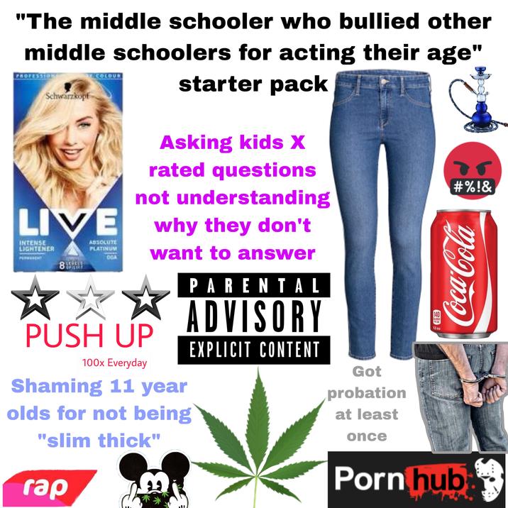 "The middle schooler who bullied other middle schoolers for acting their age" PROFESSION Schwarzkopf COLOUR starter pack Asking kids X rated questions 05 #%!& not understanding LIVE why they don't INTENSE LIGHTENER 8 ABSOLUTE PLATINUM 00A PUSH UP 100x Everyday want to answer Shaming 11 year olds for not being "slim thick" rap PARENTAL ADVISORY EXPLICIT CONTENT Got probation at least once 140 CALORIES PIR CAN 12 oz Coca-Cola P--- hub