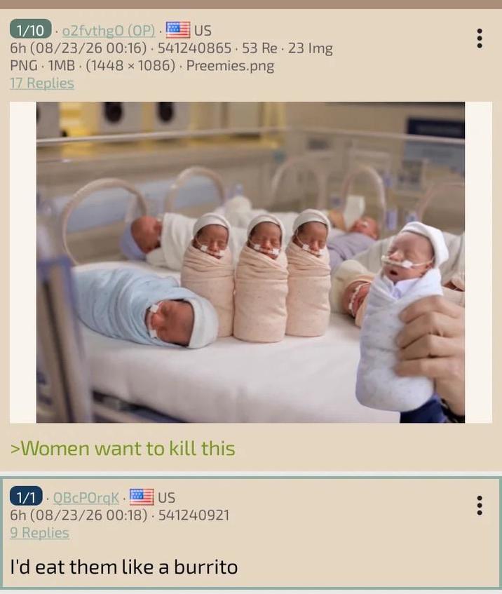 1/1002fvthgO (OP). . US 6h (08/23/26 00:16) 541240865 53 Re 23 Img PNG 1MB (1448 x 1086) Preemies.png 17 Replies >Women want to kill this 1/1 QBCPOrqK.! US 6h (08/23/26 00:18) 541240921 9 Replies I'd eat them like a burrito