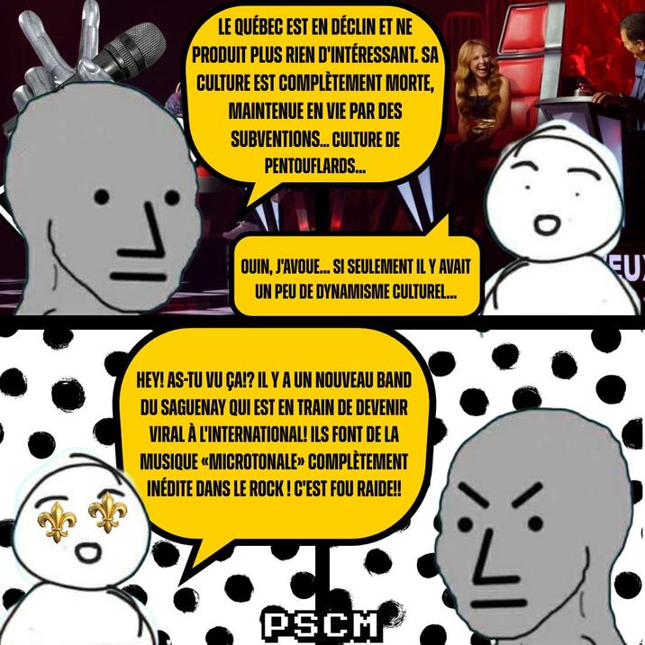 LE QUÉBEC EST EN DÉCLIN ET NE PRODUIT PLUS RIEN D'INTÉRESSANT. SA CULTURE EST COMPLÈTEMENT MORTE, MAINTENUE EN VIE PAR DES SUBVENTIONS... CULTURE DE PENTOUFLARDS... OUIN, J'AVOUE... SI SEULEMENT IL Y AVAIT UN PEU DE DYNAMISME CULTUREL... HEY! AS-TU VU ÇA!? IL Y A UN NOUVEAU BAND DU SAGUENAY QUI EST EN TRAIN DE DEVENIR VIRAL À L'INTERNATIONAL! ILS FONT DE LA MUSIQUE «MICROTONALE» COMPLÈTEMENT INÉDITE DANS LE ROCK! C'EST FOU RAIDE!! PSCM EU