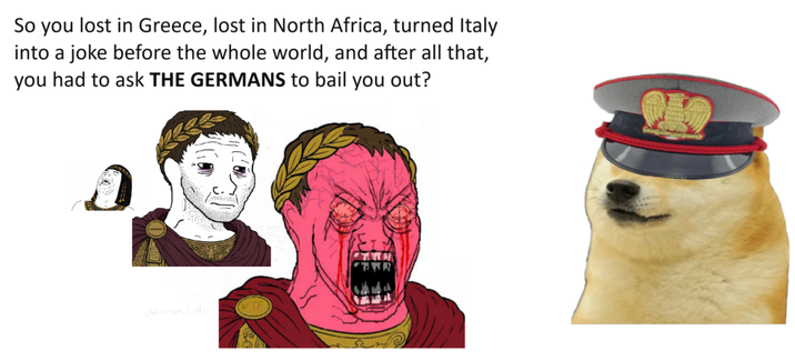 So you lost in Greece, lost in North Africa, turned Italy into a joke before the whole world, and after all that, you had to ask THE GERMANS to bail you out? Jane Lo W--