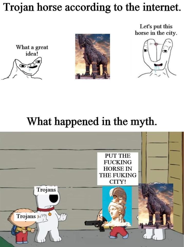 Trojan horse according to the internet. Let's put this horse in the city. What a great idea! What happened in the myth. Trojans PUT THE F------ HORSE IN THE FUKING CITY! Trojans m