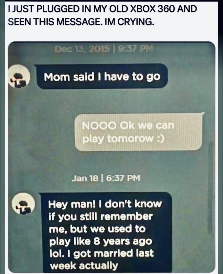 I JUST PLUGGED IN MY OLD XBOX 360 AND SEEN THIS MESSAGE. IM CRYING. Dec 13, 2015 | 9:37 PM Mom said I have to go NOOO Ok we can play tomorow :) Jan 18 | 6:37 PM Hey man! I don't know if you still remember me, but we used to play like 8 years ago lol. I got married last week actually