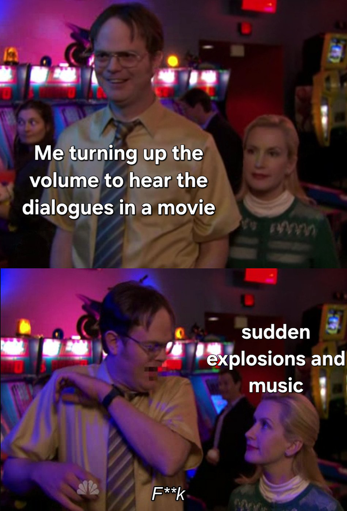Me turning up the volume to hear the dialogues in a movie F**k sudden explosions and music
