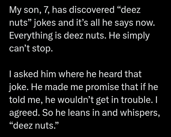 My son, 7, has discovered "deez nuts" jokes and it's all he says now. Everything is deez nuts. He simply can't stop. I asked him where he heard that joke. He made me promise that if he told me, he wouldn't get in trouble. I agreed. So he leans in and whispers, "deez nuts."