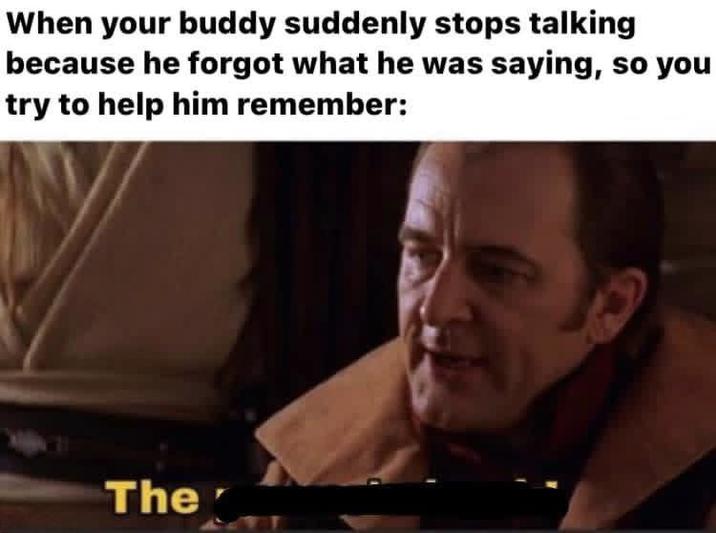 When your buddy suddenly stops talking because he forgot what he was saying, so you try to help him remember: The