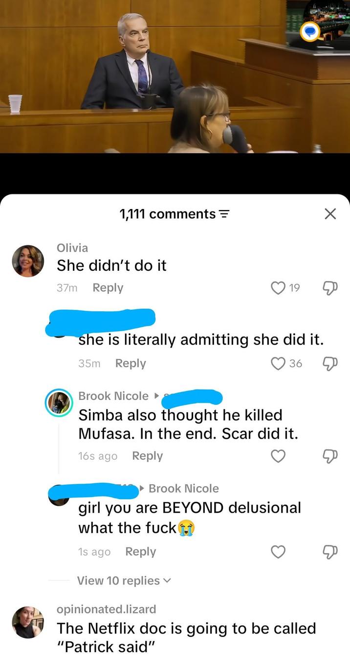 Olivia 1,111 comments = She didn't do it 37m Reply 19 ☑ she is literally admitting she did it. 35m Reply Brook Nicole 36 Simba also thought he killed Mufasa. In the end. Scar did it. 16s ago Reply Brook Nicole girl you are BEYOND delusional what the f--- 1s ago Reply View 10 replies opinionated.lizard The Netflix doc is going to be called "Patrick said"