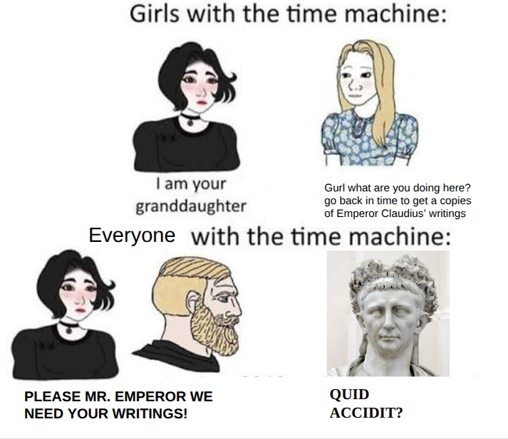 Girls with the time machine: I am your granddaughter Gurl what are you doing here? go back in time to get a copies of Emperor Claudius' writings Everyone with the time machine: PLEASE MR. EMPEROR WE NEED YOUR WRITINGS! QUID ACCIDIT?