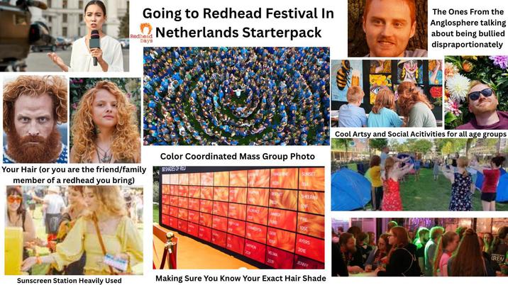 H Going to Redhead Festival In Netherlands Starterpack Redhead Days The Ones From the Anglosphere talking about being bullied dispraportionately Color Coordinated Mass Group Photo Cool Artsy and Social Acitivities for all age groups Your Hair (or you are the friend/family member of a redhead you bring) 50 SHADES OF RED SUNSET TANGERINE 09A 1028 BISCUIT SHEERAN 02 101F FLORENCE AMBER FIRE 109 1088 105E USTY CAR TERRACOTTA GER AYERS 105F SAFFRON 201E VELMA 207F JENNY Sunscreen Station Heavily Used Making Sure You Know Your Exact Hair Shade DHEAD SAYS CREW