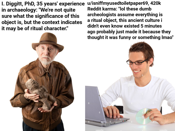 I. Diggitt, PhD, 35 years' experience u/isniffmyusedtoiletpaper69, 420k in archaeology: "We're not quite sure what the significance of this object is, but the context indicates it may be of ritual character." Reddit karma: "lol these dumb archeologists assume everything is a ritual object, this ancient culture i didn't even know existed 5 minutes ago probably just made it because they thought it was funny or something Imao" reamstime 6 uncle uncle