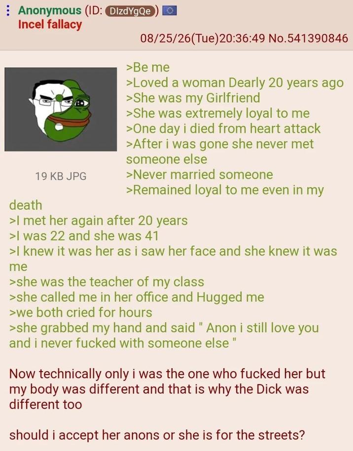 Anonymous (ID: DIzdYgQe Incel fallacy 19 KB JPG death 08/25/26(Tue)20:36:49 No.541390846 >Be me >Loved a woman Dearly 20 years ago >She was my Girlfriend >She was extremely loyal to me >One day i died from heart attack >After i was gone she never met someone else >Never married someone >Remained loyal to me even in my >I met her again after 20 years >I was 22 and she was 41 >I knew it was her as i saw her face and she knew it was me >she was the teacher of my class >she called me in her office and Hugged me >we both cried for hours >she grabbed my hand and said "Anon i still love you and i never f----- with someone else" Now technically only i was the one who f----- her but my body was different and that is why the D--- was different too should i accept her anons or she is for the streets?