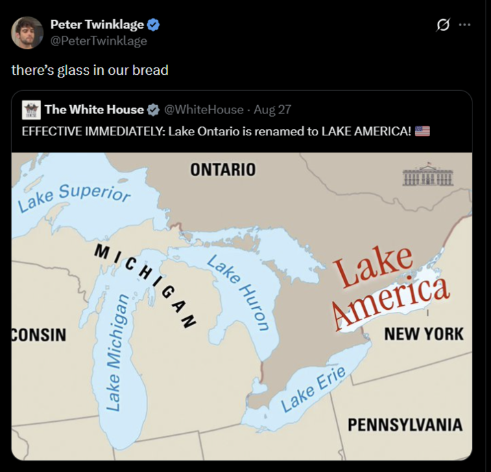 Peter Twinklage @PeterTwinklage there's glass in our bread The White House @WhiteHouse - Aug 27 EFFECTIVE IMMEDIATELY: Lake Ontario is renamed to LAKE AMERICA! Lake Superior ONTARIO CONSIN Lake Huro MICHIGAN Lake Michigan Lake America NEW YORK Lake Erie PENNSYLVANIA