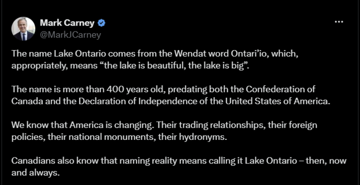 Mark Carney @MarkJCarney The name Lake Ontario comes from the Wendat word Ontari'io, which, appropriately, means "the lake is beautiful, the lake is big". The name is more than 400 years old, predating both the Confederation of Canada and the Declaration of Independence of the United States of America. We know that America is changing. Their trading relationships, their foreign policies, their national monuments, their hydronyms. Canadians also know that naming reality means calling it Lake Ontario – then, now and always.