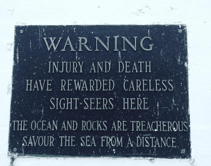 WARNING INJURY AND DEATH HAVE REWARDED CARELESS SIGHT-SEERS HERE THE OCEAN AND ROCKS ARE TREACHEROUS SAVOUR THE SEA FROM A DISTANCE.