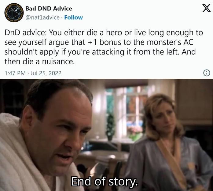 Bad DND Advice @natladvice Follow DnD advice: You either die a hero or live long enough to see yourself argue that +1 bonus to the monster's AC shouldn't apply if you're attacking it from the left. And then die a nuisance. 1:47 PM Jul 25, 2022 End of story. X