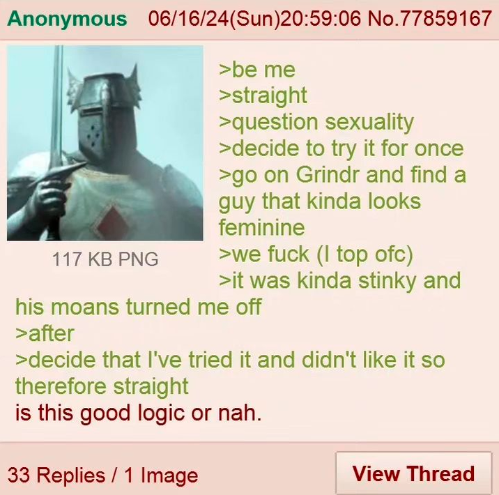 Anonymous 06/16/24(Sun)20:59:06 No.77859167 117 KB PNG >be me >straight >question sexuality >decide to try it for once >go on Grindr and find a guy that kinda looks feminine >we f--- (I top ofc) >it was kinda stinky and his moans turned me off >after >decide that I've tried it and didn't like it so therefore straight is this good logic or nah. 33 Replies 1 Image View Thread