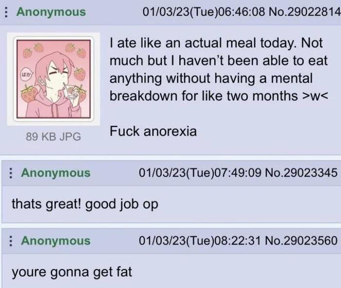 Anonymous 01/03/23(Tue)06:46:08 No.29022814 I ate like an actual meal today. Not much but I haven't been able to eat anything without having a mental breakdown for like two months >w< F--- anorexia 89 KB JPG Anonymous 01/03/23(Tue)07:49:09 No.29023345 thats great! good job op Anonymous youre gonna get fat 01/03/23(Tue)08:22:31 No.29023560