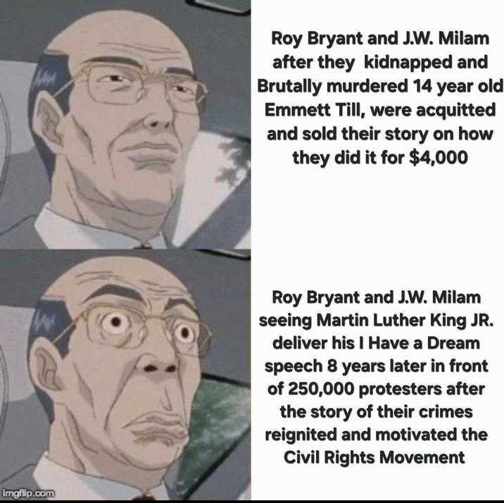 Roy Bryant and J.W. Milam after they kidnapped and Brutally murdered 14 year old Emmett Till, were acquitted and sold their story on how they did it for $4,000 imgflip.com Roy Bryant and J.W. Milam seeing Martin Luther King JR. deliver his I Have a Dream speech 8 years later in front of 250,000 protesters after the story of their crimes reignited and motivated the Civil Rights Movement