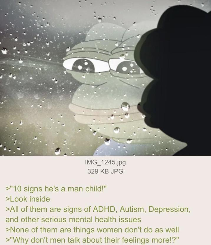 IMG_1245.jpg 329 KB JPG >"10 signs he's a man child!" >Look inside >All of them are signs of ADHD, Autism, Depression, and other serious mental health issues >None of them are things women don't do as well >"Why don't men talk about their feelings more!?"