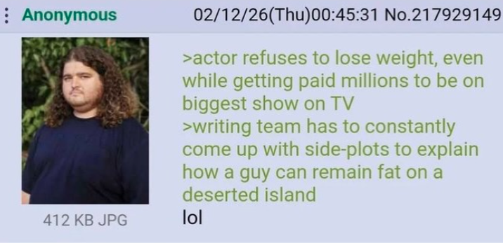 Anonymous 412 KB JPG 02/12/26(Thu)00:45:31 No.217929149 >actor refuses to lose weight, even while getting paid millions to be on biggest show on TV >writing team has to constantly come up with side-plots to explain how a guy can remain fat on a deserted island lol
