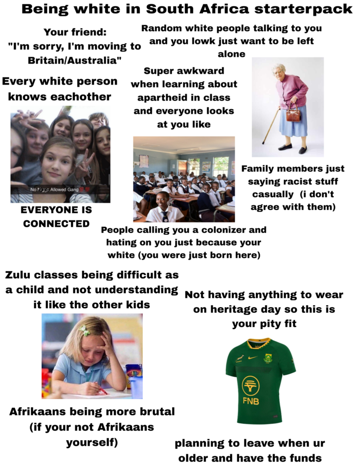 Being white in South Africa starterpack Random white people talking to you Your friend: "I'm sorry, I'm moving to Britain/Australia" Every white person knows eachother and you lowk just want to be left alone Super awkward when learning about apartheid in class and everyone looks at you like No Allowed Gang 100 Family members just saying racist stuff casually (i don't agree with them) EVERYONE IS CONNECTED People calling you a colonizer and hating on you just because your white (you were just born here) Zulu classes being difficult as a child and not understanding Not having anything to wear it like the other kids on heritage day so this is your pity fit FNB Afrikaans being more brutal (if your not Afrikaans yourself) planning to leave when ur older and have the funds