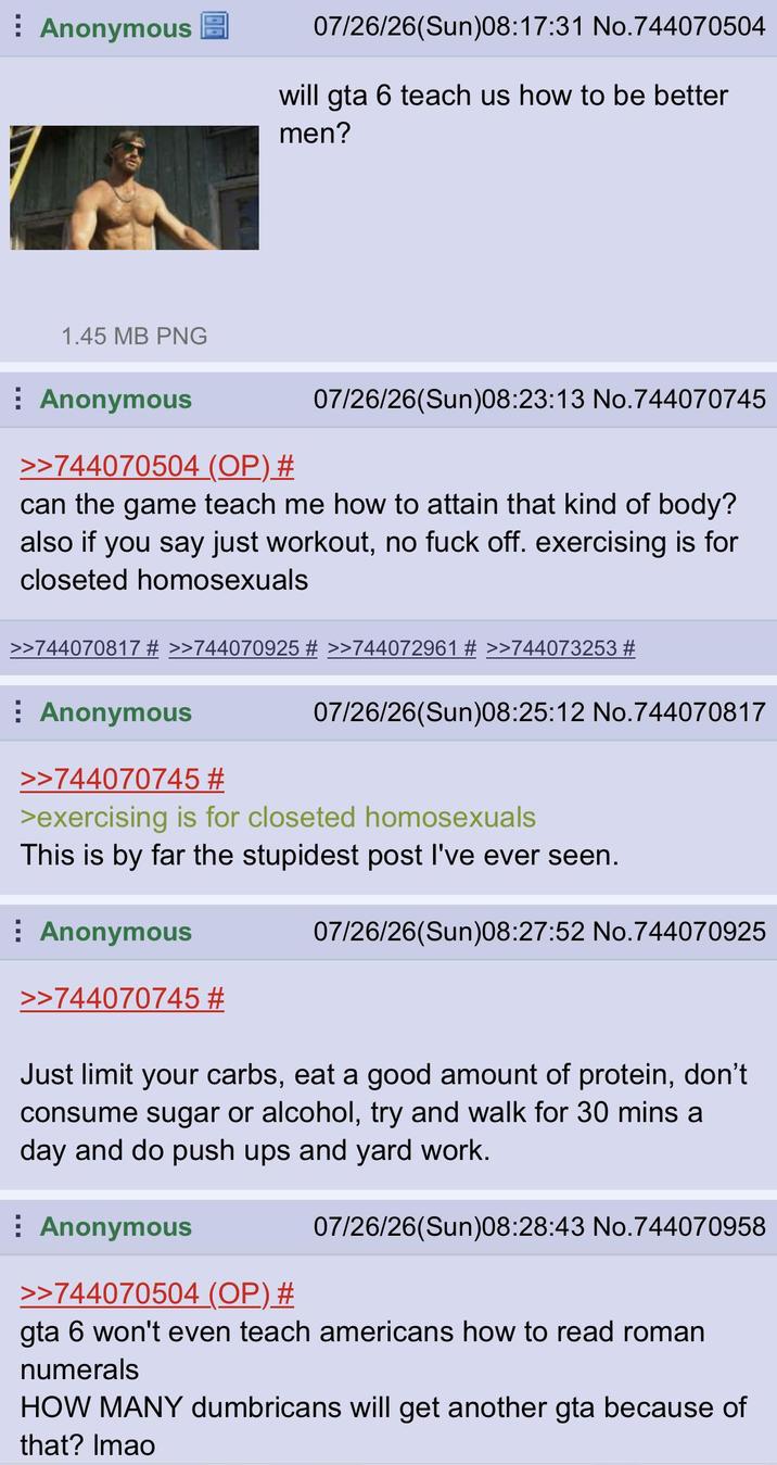 Anonymous 07/26/26(Sun)08:17:31 No.744070504 will gta 6 teach us how to be better men? 1.45 MB PNG Anonymous >>744070504 (OP) # 07/26/26(Sun)08:23:13 No.744070745 can the game teach me how to attain that kind of body? also if you say just workout, no f--- off. exercising is for closeted homosexuals >>744070817 # >>744070925 # >>744072961 # >>744073253 # Anonymous >>744070745 # 07/26/26(Sun)08:25:12 No.744070817 >exercising is for closeted homosexuals This is by far the stupidest post I've ever seen. Anonymous >>744070745 # 07/26/26(Sun)08:27:52 No.744070925 Just limit your carbs, eat a good amount of protein, don't consume sugar or alcohol, try and walk for 30 mins a day and do push ups and yard work. Anonymous >>744070504 (OP) # 07/26/26(Sun)08:28:43 No.744070958 gta 6 won't even teach americans how to read roman numerals HOW MANY dumbricans will get another gta because of that? Imao