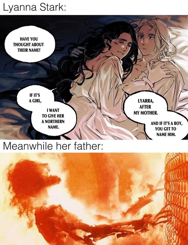 Lyanna Stark: HAVE YOU THOUGHT ABOUT THEIR NAME? IF IT'S A GIRL, I WANT TO GIVE HER A NORTHERN NAME. Meanwhile her father: LYARRA, AFTER MY MOTHER. AND IF IT'S A BOY, YOU GET TO NAME HIM.