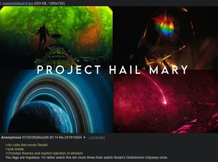 e: maxresdefault-6.jpg (203 KB, 1280x720) PROJECT HAIL MARY Anonymous 07/20/26(Mon)09:30:14 No.221914024 >>221914053 >/tv/ calls this movie Reddit >look inside >Christian themes and explicit rejection of atheism You f--- are hopeless. I'd rather watch this ten more times than watch Nolan's Globohomo Odyssey once.