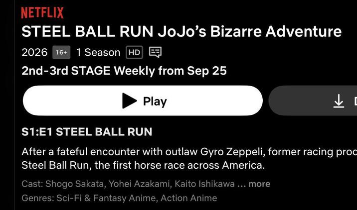 NETFLIX STEEL BALL RUN JoJo's Bizarre Adventure 2026 16+ 1 Season HD 2nd-3rd STAGE Weekly from Sep 25 Play S1:E1 STEEL BALL RUN After a fateful encounter with outlaw Gyro Zeppeli, former racing proc Steel Ball Run, the first horse race across America. Cast: Shogo Sakata, Yohei Azakami, Kaito Ishikawa ... more Genres: Sci-Fi & Fantasy Anime, Action Anime