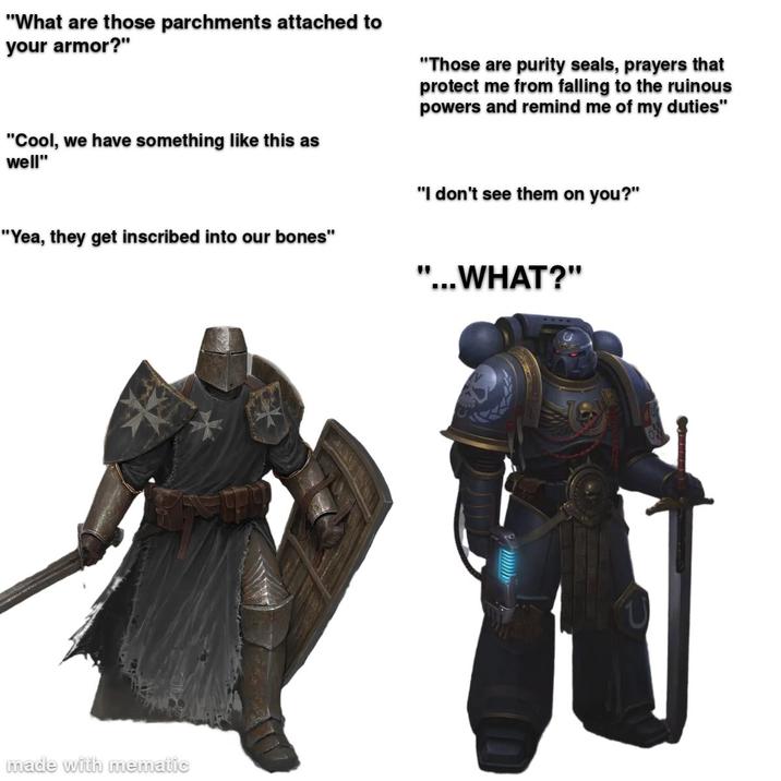 "What are those parchments attached to your armor?" "Cool, we have something like this as well" "Those are purity seals, prayers that protect me from falling to the ruinous powers and remind me of my duties" "Yea, they get inscribed into our bones" made with mematic "I don't see them on you?" " '...WHAT?"
