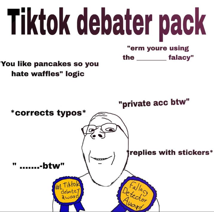 Tiktok debater pack "You like pancakes so you hate waffles" logic "erm youre using the falacy" *corrects typos* .......-btw" #1 Tiktok debate award "private acc btw" replies with stickers* Fallacy Detector Award