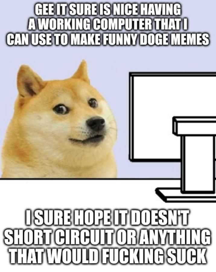GEE IT SURE IS NICE HAVING A WORKING COMPUTER THAT O CAN USE TO MAKE FUNNY DOGE MEMES I SURE HOPE IT DOESN'T SHORT CIRCUIT OR ANYTHING THAT WOULD F------ SUCK