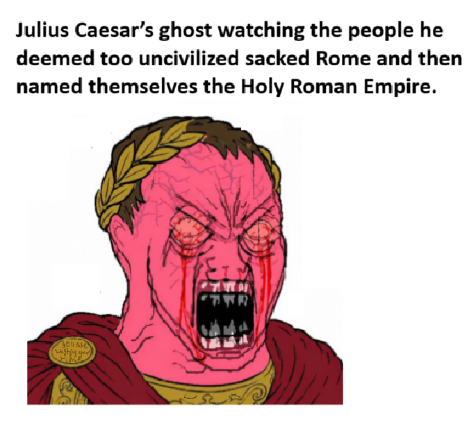 Julius Caesar's ghost watching the people he deemed too uncivilized sacked Rome and then named themselves the Holy Roman Empire.