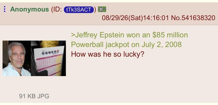 Anonymous (ID: Tk3SACT 08/29/26(Sat) 14:16:01 No.541638320 POWEGO >Jeffrey Epstein won an $85 million Powerball jackpot on July 2, 2008 How was he so lucky? 91 KB JPG