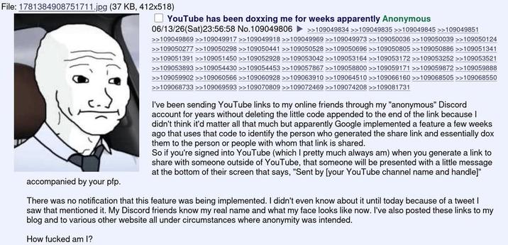 File: 1781384908751711.jpg (37 KB, 412x518) accompanied by your pfp. YouTube has been doxxing me for weeks apparently Anonymous 06/13/26(Sat)23:56:58 No.109049806 >>109049834 >>109049835 >>109049845 >>109049851 >>109049869 >>109049917 >>109049918 >>109049969 >>109049973 >>109050036 >>109050039 >>109050124 >>109050277 >>109050298 >>109050441 >>109050528 >>109050696 >>>109050805 >>109050886 >>109051341 >109051391 >>109051450 >>109052928 >>109053042 >>109053164 >>109053172 >>109053252 >>109053521 >>109053893 >>109054430 >>109054453 >>109057867 >>109058800 >>109059171 >>109059872 >>109059888 >>109059902 >>109060566 >>109060928 >>109063910 >>109064510 >>109066160 >>109068505 >>109068550 >>109068733 >>109069593 >>109070809 >>109072469 >>109074208 >>109081731 I've been sending YouTube links to my online friends through my "anonymous" Discord account for years without deleting the little code appended to the end of the link because I didn't think it'd matter all that much but apparently Google implemented a feature a few weeks ago that uses that code to identify the person who generated the share link and essentially dox them to the person or people with whom that link is shared. So if you're signed into YouTube (which I pretty much always am) when you generate a link to share with someone outside of YouTube, that someone will be presented with a little message at the bottom of their screen that says, "Sent by [your YouTube channel name and handle]" There was no notification that this feature was being implemented. I didn't even know about it until today because of a tweet I saw that mentioned it. My Discord friends know my real name and what my face looks like now. I've also posted these links to my blog and to various other website all under circumstances where anonymity was intended. How f----- am I?