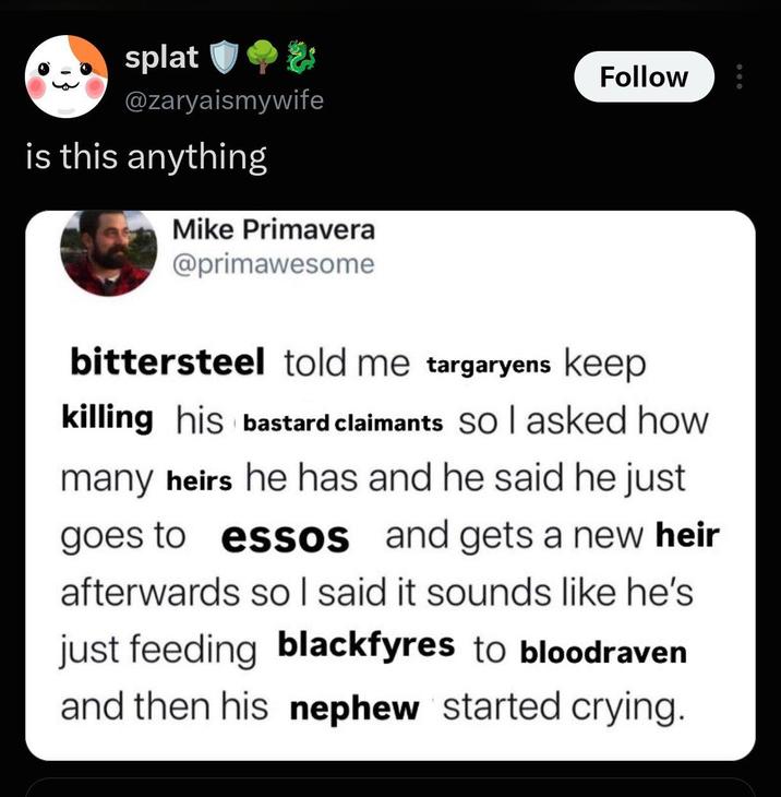 splat @zaryaismywife is this anything Mike Primavera @primawesome Follow bittersteel told me targaryens keep killing his bastard claimants So I asked how many heirs he has and he said he just goes to essos and gets a new heir afterwards so I said it sounds like he's just feeding blackfyres to bloodraven and then his nephew started crying.