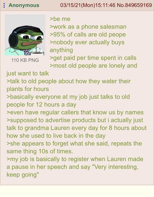 Anonymous 03/15/21 (Mon) 15:11:46 No.849659169 >be me >work as a phone salesman >95% of calls are old peope >nobody ever actually buys anything 110 KB PNG just want to talk >get paid per time spent in calls >most old people are lonely and >talk to old people about how they water their plants for hours >basically everyone at my job just talks to old people for 12 hours a day >even have regular callers that know us by names >supposed to advertise products but i actually just talk to grandma Lauren every day for 8 hours about how she used to live back in the day >she appears to forget what she said, repeats the same thing 10s of times. >my job is basically to register when Lauren made a pause in her speech and say "Very interesting, keep going"