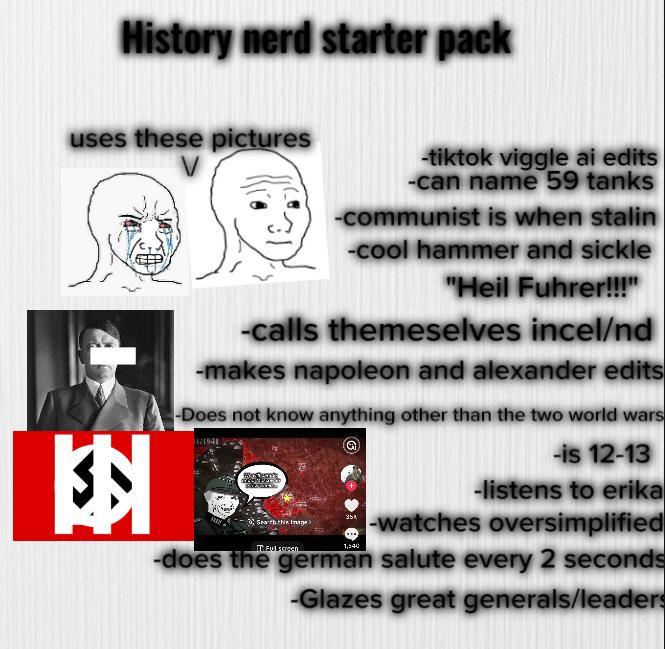 History nerd starter pack uses these pictures 3 -tiktok viggle ai edits -can name 59 tanks -communist is when stalin -cool hammer and sickle "Heil Fuhrer!!!" -calls themeselves incel/nd -makes napoleon and alexander edits -Does not know anything other than the two world wars -is 12-13 -listens to erika 35% Seath the Image> -watches oversimplified Eul 1,540 -does the german salute every 2 seconds -Glazes great generals/leaders