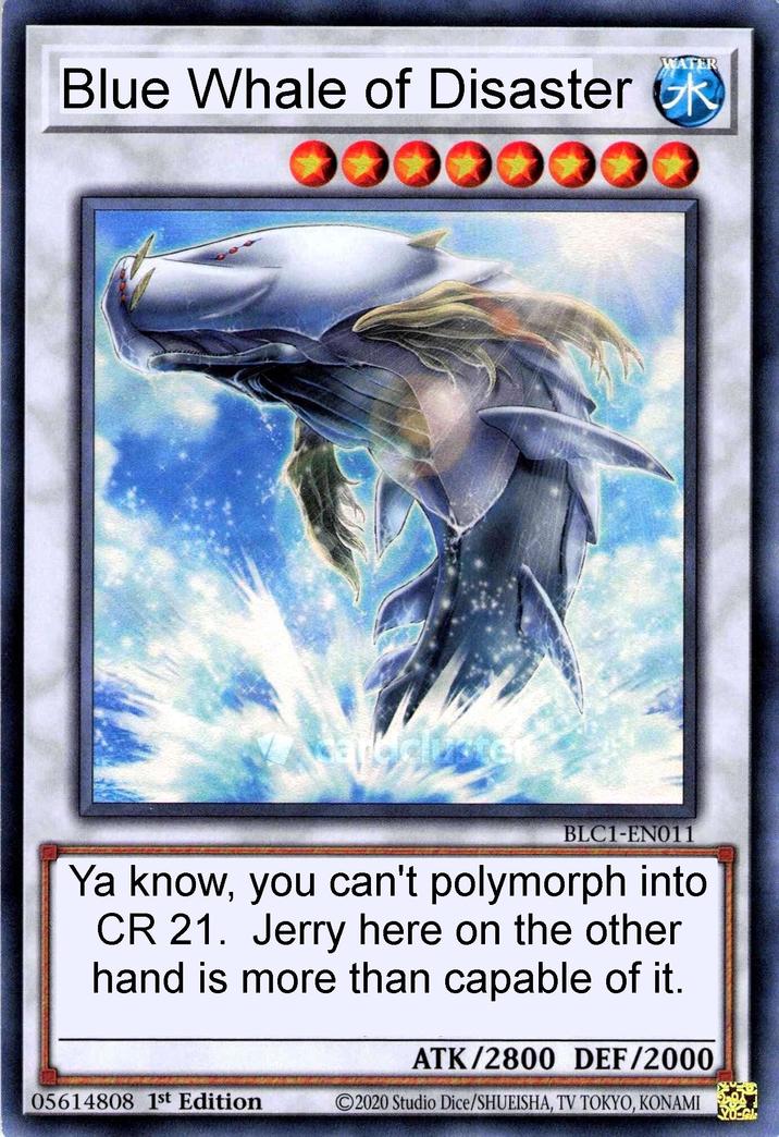 WATER Blue Whale of Disaster R BLC1-EN011 Ya know, you can't polymorph into CR 21. Jerry here on the other hand is more than capable of it. ATK/2800 DEF/2000 05614808 1st Edition 2020 Studio Dice/SHUEISHA, TV TOKYO, KONAMI