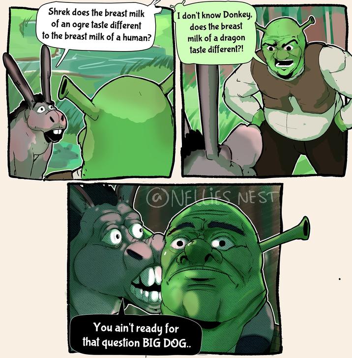 Shrek does the breast milk of an ogre taste different to the breast milk of a human? I don't know Donkey, does the breast milk of a dragon taste different?! NELLIES NEST You ain't ready for that question BIG DOG..