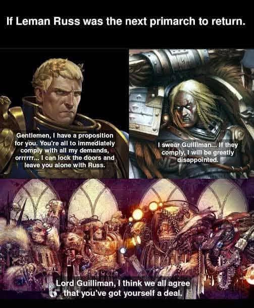 If Leman Russ was the next primarch to return. Gentlemen, I have a proposition for you. You're all to immediately comply with all my demands, orrrrrr... I can lock the doors and leave you alone with Russ. I swear Gullliman... If they comply, I will be greatly disappointed. Lord Guilliman, I think we all agree that you've got yourself a deal.