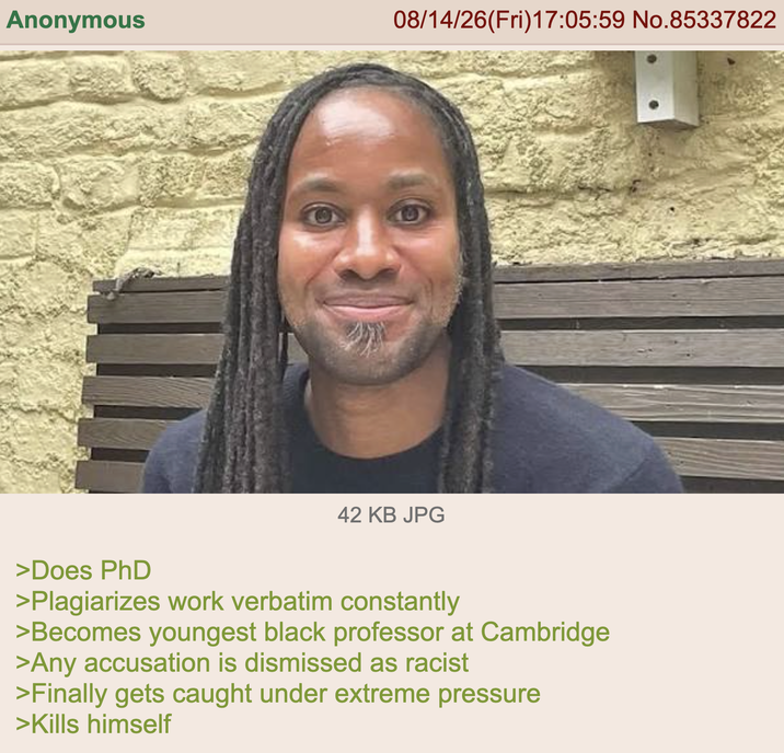 Anonymous 08/14/26(Fri)17:05:59 No.85337822 9 42 KB JPG >Does PhD >Plagiarizes work verbatim constantly >Becomes youngest black professor at Cambridge >Any accusation is dismissed as racist >Finally gets caught under extreme pressure >Kills himself